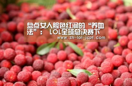 盘点女人脸色红润的“养血法”: LOL全球总决赛下注官方网站(图1) 英雄联盟竞猜大厅